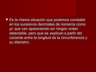    Es la misma situación que podemos constatar
    en los sucesivos decimales de números como
    pi, que van apareciendo sin ningún orden
    detectable, pero que se explican a partir del
    cociente entre la longitud de la circunferencia y
    su diámetro.
 