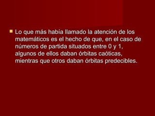    Lo que más había llamado la atención de los
    matemáticos es el hecho de que, en el caso de
    números de partida situados entre 0 y 1,
    algunos de ellos daban órbitas caóticas,
    mientras que otros daban órbitas predecibles.
 