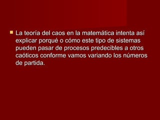    La teoría del caos en la matemática intenta así
    explicar porqué o cómo este tipo de sistemas
    pueden pasar de procesos predecibles a otros
    caóticos conforme vamos variando los números
    de partida.
 