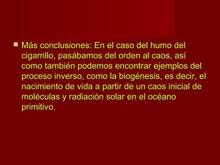    Más conclusiones: En el caso del humo del
    cigarrillo, pasábamos del orden al caos, así
    como también podemos encontrar ejemplos del
    proceso inverso, como la biogénesis, es decir, el
    nacimiento de vida a partir de un caos inicial de
    moléculas y radiación solar en el océano
    primitivo.
 