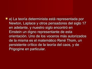    a) La teoría determinista está representada por
    Newton, Laplace y otros pensadores del siglo 17
    en adelante, y nuestro siglo encontró en
    Einstein un digno representante de esta
    orientación. Uno de los voceros más autorizados
    de la misma es el matemático René Thom, un
    persistente crítico de la teoría del caos, y de
    Prigogine en particular.
 