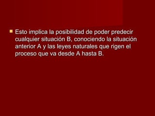    Esto implica la posibilidad de poder predecir
    cualquier situación B, conociendo la situación
    anterior A y las leyes naturales que rigen el
    proceso que va desde A hasta B.
 
