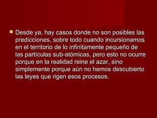    Desde ya, hay casos donde no son posibles las
    predicciones, sobre todo cuando incursionamos
    en el territorio de lo infinitamente pequeño de
    las partículas sub-atómicas, pero esto no ocurre
    porque en la realidad reine el azar, sino
    simplemente porque aún no hemos descubierto
    las leyes que rigen esos procesos.
 