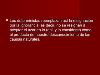    Los deterministas reemplazan así la resignación
    por la ignorancia, es decir, no se resignan a
    aceptar el azar en lo real, y lo consideran como
    el producto de nuestro desconocimiento de las
    causas naturales.
 