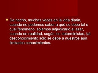    De hecho, muchas veces en la vida diaria,
    cuando no podemos saber a qué se debe tal o
    cual fenómeno, solemos adjudicarlo al azar,
    cuando en realidad, según los deterministas, tal
    desconocimiento sólo se debe a nuestros aún
    limitados conocimientos.
 
