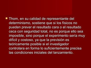    Thom, en su calidad de representante del
    determinismo, sostiene que si los físicos no
    pueden prever el resultado cara o el resultado
    ceca con seguridad total, no es porque ello sea
    imposible, sino porque el experimento sería muy
    difícil y costoso, ya que la previsión es
    teóricamente posible si el investigador
    controlara en forma lo suficientemente precisa
    las condiciones iniciales del lanzamiento.
 