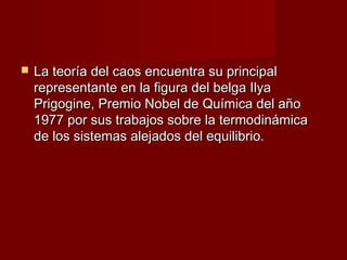    La teoría del caos encuentra su principal
    representante en la figura del belga Ilya
    Prigogine, Premio Nobel de Química del año
    1977 por sus trabajos sobre la termodinámica
    de los sistemas alejados del equilibrio.
 