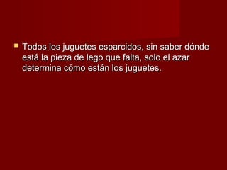    Todos los juguetes esparcidos, sin saber dónde
    está la pieza de lego que falta, solo el azar
    determina cómo están los juguetes.
 