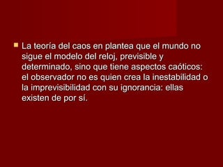    La teoría del caos en plantea que el mundo no
    sigue el modelo del reloj, previsible y
    determinado, sino que tiene aspectos caóticos:
    el observador no es quien crea la inestabilidad o
    la imprevisibilidad con su ignorancia: ellas
    existen de por sí.
 
