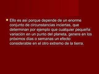    Ello es así porque depende de un enorme
    conjunto de circunstancias inciertas, que
    determinan por ejemplo que cualquier pequeña
    variación en un punto del planeta, genere en los
    próximos días o semanas un efecto
    considerable en el otro extremo de la tierra.
 
