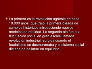    La primera es la revolución agrícola de hace
    10.000 años, que trajo la primera oleada de
    cambios históricos introduciendo nuevos
    modelos de realidad. La segunda ola fue esa
    fluctuación social en gran escala llamada
    revolución industrial, surgida cuando el
    feudalismo se desmoronaba y el sistema social
    distaba de hallarse en equilibrio.
 