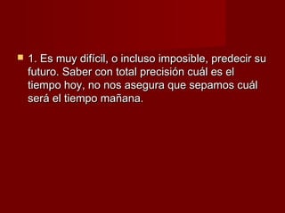    1. Es muy difícil, o incluso imposible, predecir su
    futuro. Saber con total precisión cuál es el
    tiempo hoy, no nos asegura que sepamos cuál
    será el tiempo mañana.
 