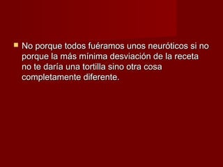    No porque todos fuéramos unos neuróticos si no
    porque la más mínima desviación de la receta
    no te daría una tortilla sino otra cosa
    completamente diferente.
 