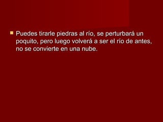    Puedes tirarle piedras al río, se perturbará un
    poquito, pero luego volverá a ser el río de antes,
    no se convierte en una nube.
 