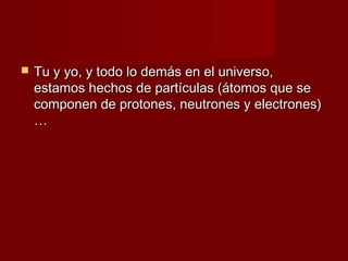    Tu y yo, y todo lo demás en el universo,
    estamos hechos de partículas (átomos que se
    componen de protones, neutrones y electrones)
    …
 