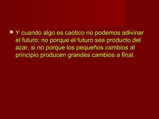    Y cuando algo es caótico no podemos adivinar
    el futuro; no porque el futuro sea producto del
    azar, si no porque los pequeños cambios al
    principio producen grandes cambios a final.
 