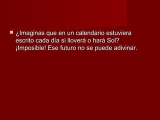    ¿Imaginas que en un calendario estuviera
    escrito cada día si lloverá o hará Sol?
    ¡Imposible! Ese futuro no se puede adivinar.
 