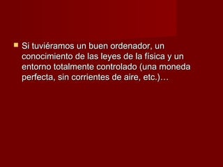    Si tuviéramos un buen ordenador, un
    conocimiento de las leyes de la física y un
    entorno totalmente controlado (una moneda
    perfecta, sin corrientes de aire, etc.)…
 