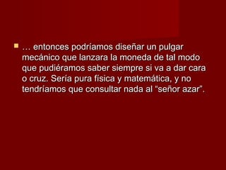    … entonces podríamos diseñar un pulgar
    mecánico que lanzara la moneda de tal modo
    que pudiéramos saber siempre si va a dar cara
    o cruz. Sería pura física y matemática, y no
    tendríamos que consultar nada al “señor azar”.
 
