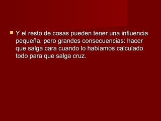    Y el resto de cosas pueden tener una influencia
    pequeña, pero grandes consecuencias: hacer
    que salga cara cuando lo habíamos calculado
    todo para que salga cruz.
 
