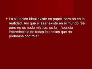    La situación ideal existe en papel, pero no en la
    realidad. Así que el azar existe en el mundo real
    pero no es nada místico, es la influencia
    impredecible de todas las cosas que no
    podemos controlar.
 