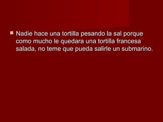    Nadie hace una tortilla pesando la sal porque
    como mucho le quedara una tortilla francesa
    salada, no teme que pueda salirle un submarino.
 