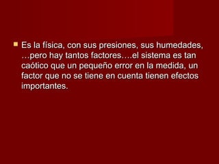    Es la física, con sus presiones, sus humedades,
    …pero hay tantos factores….el sistema es tan
    caótico que un pequeño error en la medida, un
    factor que no se tiene en cuenta tienen efectos
    importantes.
 