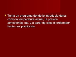    Tenía un programa donde le introducía datos
    cómo la temperatura actual, la presión
    atmosférica, etc. y a partir de ellos el ordenador
    hacía una predicción.
 