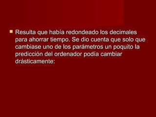    Resulta que había redondeado los decimales
    para ahorrar tiempo. Se dio cuenta que solo que
    cambiase uno de los parámetros un poquito la
    predicción del ordenador podía cambiar
    drásticamente:
 