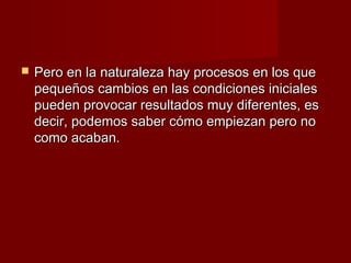    Pero en la naturaleza hay procesos en los que
    pequeños cambios en las condiciones iniciales
    pueden provocar resultados muy diferentes, es
    decir, podemos saber cómo empiezan pero no
    como acaban.
 