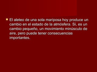    El aleteo de una sola mariposa hoy produce un
    cambio en el estado de la atmósfera. Sí, es un
    cambio pequeño, un movimiento minúsculo de
    aire, pero puede tener consecuencias
    importantes.
 