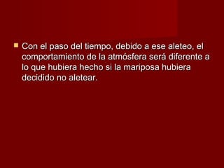    Con el paso del tiempo, debido a ese aleteo, el
    comportamiento de la atmósfera será diferente a
    lo que hubiera hecho si la mariposa hubiera
    decidido no aletear.
 