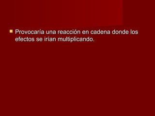    Provocaría una reacción en cadena donde los
    efectos se irían multiplicando.
 