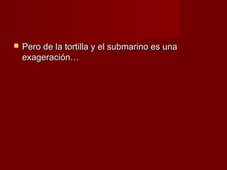    Pero de la tortilla y el submarino es una
    exageración…
 
