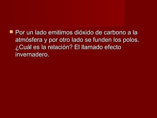    Por un lado emitimos dióxido de carbono a la
    atmósfera y por otro lado se funden los polos.
    ¿Cuál es la relación? El llamado efecto
    invernadero.
 