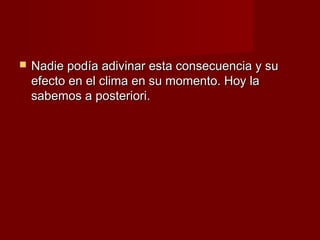   Nadie podía adivinar esta consecuencia y su
    efecto en el clima en su momento. Hoy la
    sabemos a posteriori.
 