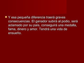    Y esa pequeña diferencia traerá graves
    consecuencias. El ganador subirá al podio, será
    aclamado por su país, conseguirá una medalla,
    fama, dinero y amor. Tendrá una vida de
    ensueño.
 