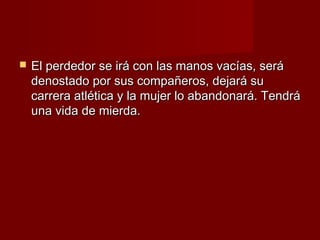    El perdedor se irá con las manos vacías, será
    denostado por sus compañeros, dejará su
    carrera atlética y la mujer lo abandonará. Tendrá
    una vida de mierda.
 