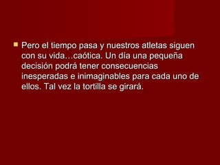    Pero el tiempo pasa y nuestros atletas siguen
    con su vida…caótica. Un día una pequeña
    decisión podrá tener consecuencias
    inesperadas e inimaginables para cada uno de
    ellos. Tal vez la tortilla se girará.
 