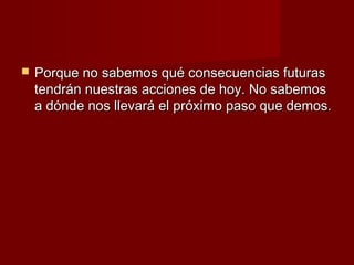    Porque no sabemos qué consecuencias futuras
    tendrán nuestras acciones de hoy. No sabemos
    a dónde nos llevará el próximo paso que demos.
 