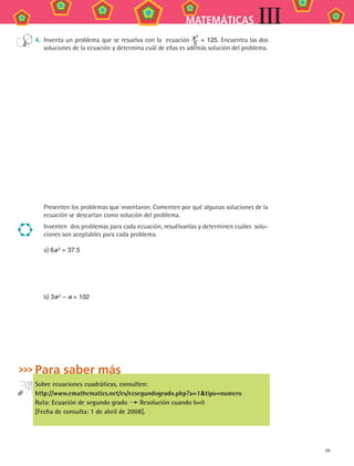99
MATEMÁTICAS III
4.	 Inventa un problema que se resuelva con la ecuación x 2
5
= 125. Encuentra las dos
soluciones de la ecuación y determina cuál de ellas es además solución del problema.
Presenten los problemas que inventaron. Comenten por qué algunas soluciones de la
ecuación se descartan como solución del problema.
Inventen dos problemas para cada ecuación, resuélvanlas y determinen cuáles solu-
ciones son aceptables para cada problema.
a) 6a 2 = 37.5
b) 3n 2 – n = 102
Para saber más
Sobre ecuaciones cuadráticas, consulten:
http://www.emathematics.net/es/ecsegundogrado.php?a=1tipo=numero
Ruta: Ecuación de segundo grado Resolución cuando b=0
[Fecha de consulta: 1 de abril de 2008].
MAT3 B2 S08.indd 99 6/20/08 5:01:04 PM
 