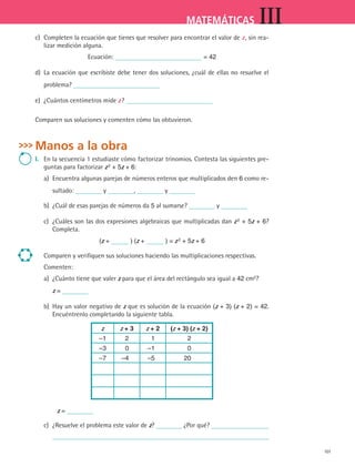 101
MATEMÁTICAS III
c)	 Completen la ecuación que tienes que resolver para encontrar el valor de z , sin rea-
lizar medición alguna.
Ecuación: = 42
d)	 La ecuación que escribiste debe tener dos soluciones, ¿cuál de ellas no resuelve el
problema?
e)	 ¿Cuántos centímetros mide z ?
Comparen sus soluciones y comenten cómo las obtuvieron.
Manos a la obra
I.	 En la secuencia 1 estudiaste cómo factorizar trinomios. Contesta las siguientes pre-
guntas para factorizar z 2 + 5z + 6:
a)	 Encuentra algunas parejas de números enteros que multiplicados den 6 como re-
sultado: y , y
b)	 ¿Cuál de esas parejas de números da 5 al sumarse? y
c)	 ¿Cuáles son las dos expresiones algebraicas que multiplicadas dan z 2 + 5z + 6?
Completa.
(z + ) (z + ) = z 2 + 5z + 6
Comparen y verifiquen sus soluciones haciendo las multiplicaciones respectivas.
Comenten:
a)	 ¿Cuánto tiene que valer z para que el área del rectángulo sea igual a 42 cm2
?
	 z =
b)	 Hay un valor negativo de z que es solución de la ecuación (z + 3) (z + 2) = 42.
Encuéntrenlo completando la siguiente tabla.
z z + 3 z + 2 (z + 3) (z + 2)
–1 2 1 2
–3 0 –1 0
–7 –4 –5 20
	 z =
c)	 ¿Resuelve el problema este valor de z? ¿Por qué?
	
MAT3 B2 S09.indd 101 6/20/08 5:01:21 PM
 