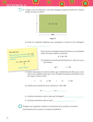 102
secuencia 9
ii. La figura 3 es una reducción, el área del rectángulo original era de 54 cm2
. ¿Cuánto
medían su base y su altura?
A = y2 + 3yy
Base
Figura 3
a) ¿Cuál es la expresión algebraica que corresponde a la base de este rectángulo?
Para encontrar la longitud original del lado y, sin necesidad de
medir, tienes que resolver la ecuación:
y2 + 3y = 54
b) Completa la factorización del binomio y2 + 3y, de la ecua-
ción anterior.
(y) ( ) = 54
c) Existen dos parejas de números enteros que multiplicados dan 54 y que uno de
ellos es tres unidades mayor que el otro. Completa las parejas escribiendo en pri-
mer lugar el número menor.
( ) ( ) = 54 ( ) ( ) = 54
d) ¿Cuáles son las soluciones de la ecuación y2 + 3y = 54?
y1 = y2 =
e) ¿Cuántos centímetros mide la altura del rectángulo?
f) ¿Cuántos centímetros mide su base?
Comparen sus respuestas, verifiquen sus soluciones de la ecuación y comenten:
¿Cuál solución de la ecuación no resuelve el problema?
c) Existen dos parejas de números enteros que multiplicados dan
Recuerda que:
Para factorizar el binomio x2 + 6x
se busca el factor común de ambos
términos:
x2 + 6x = x (x + 6)
Factor común
MAT3 B2 S09.indd 102 6/20/08 5:01:22 PM
 