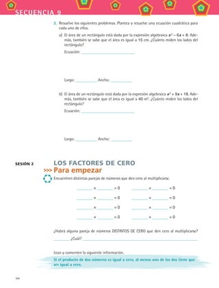 104
secuencia 9
2.	 Resuelve los siguientes problemas. Plantea y resuelve una ecuación cuadrática para
cada uno de ellos.
a)	 El área de un rectángulo está dada por la expresión algebraica x 2
– 6x + 8. Ade-
más, también se sabe que el área es igual a 15 cm. ¿Cuánto miden los lados del
rectángulo?
	 Ecuación:
	 Largo: Ancho:
b)	 El área de un rectángulo está dada por la expresión algebraica x 2 + 9x + 18. Ade-
más, también se sabe que el área es igual a 40 m2. ¿Cuánto miden los lados del
rectángulo?
	 Ecuación:
	 Largo: Ancho:
LOS FACTORES DE CERO
Para empezar
Encuentren distintas parejas de números que den cero al multiplicarse.
× = 0    × = 0
× = 0    × = 0
× = 0    × = 0
× = 0    × = 0
¿Habrá alguna pareja de números DISTINTOS DE CERO que den cero al multiplicarse?
¿Cuál?
Lean y comenten la siguiente información.
Si el producto de dos números es igual a cero, al menos uno de los dos tiene que
ser igual a cero.
SESIÓN 2
MAT3 B2 S09.indd 104 6/20/08 5:01:24 PM
 