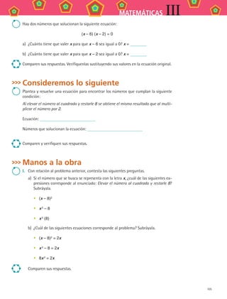 105
MATEMÁTICAS III
Hay dos números que solucionan la siguiente ecuación:
(x – 6) (x – 2) = 0
a)	 ¿Cuánto tiene que valer x para que x – 6 sea igual a 0? x =
b)	 ¿Cuánto tiene que valer x para que x – 2 sea igual a 0? x =
Comparen sus respuestas. Verifíquenlas sustituyendo sus valores en la ecuación original.
Consideremos lo siguiente
Plantea y resuelve una ecuación para encontrar los números que cumplan la siguiente
condición:
Al elevar el número al cuadrado y restarle 8 se obtiene el mismo resultado que al multi-
plicar el número por 2.
Ecuación:
Números que solucionan la ecuación:
Comparen y verifiquen sus respuestas.
Manos a la obra
I.	 Con relación al problema anterior, contesta las siguientes preguntas.
a)	 Si el número que se busca se representa con la letra x, ¿cuál de las siguientes ex-
presiones corresponde al enunciado: Elevar el número al cuadrado y restarle 8?
Subráyala.
•	 (x – 8)2
•	 x 2 – 8
•	 x 2
(8)
b)	 ¿Cuál de las siguientes ecuaciones corresponde al problema? Subráyala.
•	 (x – 8)2 = 2x
•	 x 2 – 8 = 2x
•	 8x 2 = 2x
Comparen sus respuestas.
MAT3 B2 S09.indd 105 6/20/08 5:01:25 PM
 