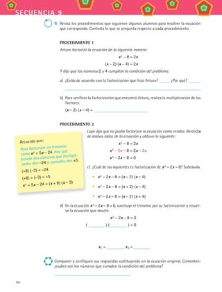 106
secuencia 9
ii. Revisa los procedimientos que siguieron algunos alumnos para resolver la ecuación
que corresponde. Contesta lo que se pregunta respecto a cada procedimiento.
PROceDiMienTO 1
Arturo factorizó la ecuación de la siguiente manera:
x2
– 8 = 2x
(x – 2) (x – 4) = 2x
Y dijo que los números 2 y 4 cumplían la condición del problema.
a) ¿Estás de acuerdo con la factorización que hizo Arturo? ¿Por qué?
b) Para verificar la factorización que encontró Arturo, realiza la multiplicación de los
factores:
(x – 2) (x – 4) =
PROceDiMienTO 2
Lupe dijo que no podía factorizar la ecuación como estaba. Restó 2x
de ambos lados de la ecuación y obtuvo lo siguiente:
x2 – 8 = 2x
x2
– 2x – 8 = 2x – 2x
x2
– 2x – 8 = 0
c) ¿Cuál de las siguientes es factorización de x2 – 2x – 8? Subráyala.
• x2
– 2x – 8 = (x – 2) (x – 4)
• x2 – 2x – 8 = (x + 2) (x – 4)
• x2 – 2x – 8 = (x – 2) (x + 4)
d) En la ecuación x2
– 2x – 8 = 0, sustituye el trinomio por su factorización y resuel-
ve la ecuación que resulte.
x2 – 2x – 8 = 0
( ) ( ) = 0
x1 = , x2 =
Comparen y verifiquen sus respuestas sustituyendo en la ecuación original. Comenten:
¿cuáles son los números que cumplen la condición del problema?
Lupe dijo que no podía factorizar la ecuación como estaba. Restó
de ambos lados de la ecuación y obtuvo lo siguiente:
c)
Recuerda que:
Para factorizar un trinomio
como x2 + 5x – 24, hay que
buscar dos números que multipli-
cados den –24 y sumados den +5.
(+8) (–3) = –24
(+8) + (–3) = +5
x2 + 5x – 24 = (x + 8) (x – 3)
MAT3 B2 S09.indd 106 6/20/08 5:01:26 PM
 