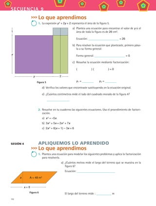 110
secuencia 9
Lo que aprendimos
1.	 La expresión y 2
+ 2y + 2 representa el área de la figura 5.
a)	 Plantea una ecuación para encontrar el valor de y si el
área de toda la figura es de 26 cm2.
	 Ecuación: = 26
b)	 Para resolver la ecuación que planteaste, primero pása-
la a su forma general:
	 Forma general: = 0
c)	 Resuelve la ecuación mediante factorización:
	 (      ) (      ) = 0
	 y 1 =    y 2 =
d)	 Verifica los valores que encontraste sustituyendo en la ecuación original.
e)	 ¿Cuántos centímetros mide el lado del cuadrado morado de la figura 4?
	
2.	 Resuelve en tu cuaderno las siguientes ecuaciones. Usa el procedimiento de factori-
zación.
a)	 x 2 = –5x
b)	 3x 2 + 5x = 2x 2 + 7x
c)	 2x 2 + 6(x + 1) – 3x = 6
APLIQUEMOS LO APRENDIDO
Lo que aprendimos
1.	 Plantea una ecuación para modelar los siguientes problemas y aplica la factorización
para resolverla.
a)	 ¿Cuántos metros mide el largo del terreno que se muestra en la
figura 6?
	 Ecuación:
	 El largo del terreno mide : m
SESIÓN 4
2
y
Figura 5
y
1
x
x + 8
A = 48 m2
Figura 6
MAT3 B2 S09.indd 110 6/20/08 5:01:30 PM
 