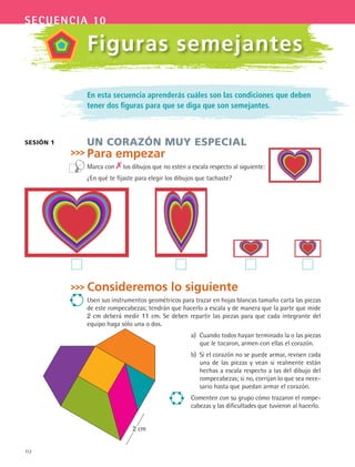 112
secuencia 10
En esta secuencia aprenderás cuáles son las condiciones que deben
tener dos figuras para que se diga que son semejantes.
UN CORAZÓN MUY ESPECIAL
Para empezar
Marca con los dibujos que no estén a escala respecto al siguiente:
¿En qué te fijaste para elegir los dibujos que tachaste?
SESIÓN 1
Figuras semejantes
Consideremos lo siguiente
Usen sus instrumentos geométricos para trazar en hojas blancas tamaño carta las piezas
de este rompecabezas; tendrán que hacerlo a escala y de manera que la parte que mide
2 cm deberá medir 11 cm. Se deben repartir las piezas para que cada integrante del
equipo haga sólo una o dos.
a) Cuando todos hayan terminado la o las piezas
que le tocaron, armen con ellas el corazón.
b) Si el corazón no se puede armar, revisen cada
una de las piezas y vean si realmente están
hechas a escala respecto a las del dibujo del
rompecabezas; si no, corrijan lo que sea nece-
sario hasta que puedan armar el corazón.
Comenten con su grupo cómo trazaron el rompe-
cabezas y las dificultades que tuvieron al hacerlo.
2 cm
MAT3 B2 S10.indd 112 6/20/08 5:01:48 PM
 