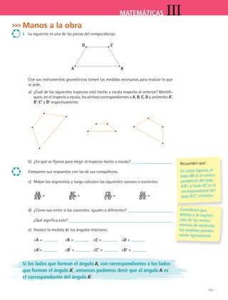 113
MATEMÁTICAS III
Manos a la obra
i. La siguiente es una de las piezas del rompecabezas:
D c
a B
Con sus instrumentos geométricos tomen las medidas necesarias para realizar lo que
se pide.
a) ¿Cuál de los siguientes trapecios está hecho a escala respecto al anterior? Identifi-
quen, en el trapecio a escala, los vértices correspondientes a a, B, c, D y anótenles a’,
B’, c’ y D’ respectivamente.
b) ¿En qué se fijaron para elegir el trapecio hecho a escala?
Comparen sus respuestas con las de sus compañeros.
c) Midan los segmentos y luego calculen las siguientes razones o cocientes:
aB
a'B'
= Bc
B'c'
= cD
c'D'
= Da
D'a'
=
d) ¿Cómo son entre sí los cocientes: iguales o diferentes?
¿Qué significa esto?
e) Anoten la medida de los ángulos interiores:
a = B = c = D =
a’= B’ = c’ = D’ =
Si los lados que forman el ángulo A, son correspondientes a los lados
que forman el ángulo A’, entonces podemos decir que el ángulo A es
el correspondiente del ángulo A’.
Consideren que,
debido a la impreci-
sión de los instru-
mentos de medición,
las medidas pueden
variar ligeramente.
Consideren que,
Recuerden que:
En estas figuras, el
lado AB es el corres-
pondiente del lado
A’B’; el lado BC es el
correspondiente del
lado B’C’; etcétera.
MAT3 B2 S10.indd 113 6/20/08 5:01:49 PM
 
