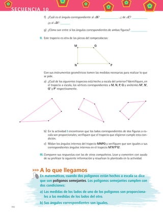 114
secuencia 10
f)	 ¿Cuál es el ángulo correspondiente al B? , ¿ de C?
¿y al D?
g)	 ¿Cómo son entre sí los ángulos correspondientes de ambas figuras?
II.	 Este trapecio es otra de las piezas del rompecabezas:
M
N P
Q
	 Con sus instrumentos geométricos tomen las medidas necesarias para realizar lo que
se pide.
a)	 ¿Cuál de los siguientes trapecios está hecho a escala del anterior? Identifiquen, en
el trapecio a escala, los vértices correspondientes a M, N, P, Q y anótenles M’, N’,
Q’ y P’ respectivamente.
b)	 En la actividad I encontraron que los lados correspondientes de dos figuras a es-
cala son proporcionales; verifiquen que el trapecio que eligieron cumple esta con-
dición.
c)	 Midan los ángulos internos del trapecio MNPQ y verifiquen que son iguales a sus
correspondientes ángulos internos en el trapecio M’N’P’Q’.
III.	Comparen sus respuestas con las de otros compañeros. Lean y comenten con ayuda
de su profesor la siguiente información y resuelvan lo planteado en la actividad.
A lo que llegamos
En matemáticas, cuando dos polígonos están hechos a escala se dice
que son polígonos semejantes. Los polígonos semejantes cumplen con
dos condiciones:
a)	Las medidas de los lados de uno de los polígonos son proporciona-
les a las medidas de los lados del otro.
b)	Sus ángulos correspondientes son iguales.
MAT3 B2 S10.indd 114 6/20/08 5:01:51 PM
 